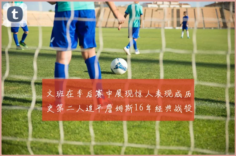 文班在季后赛中展现惊人表现成历史第二人追平詹姆斯16年经典战役记录