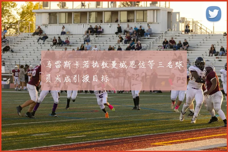 马雷斯卡若执教曼城恩佐等三名球员或成引援目标