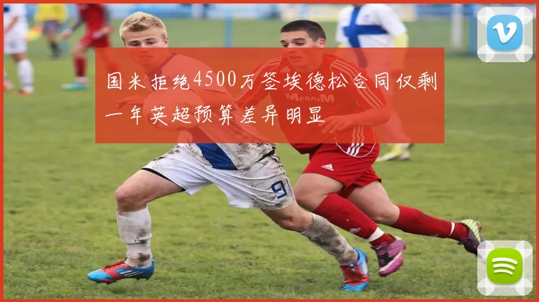 国米拒绝4500万签埃德松合同仅剩一年英超预算差异明显