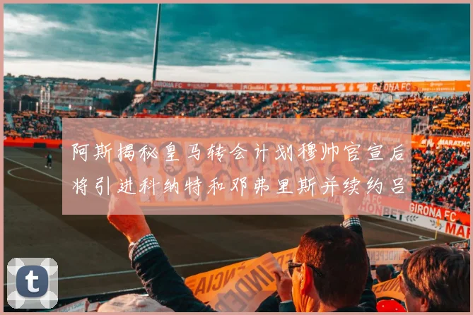 阿斯揭秘皇马转会计划穆帅官宣后将引进科纳特和邓弗里斯并续约吕迪格