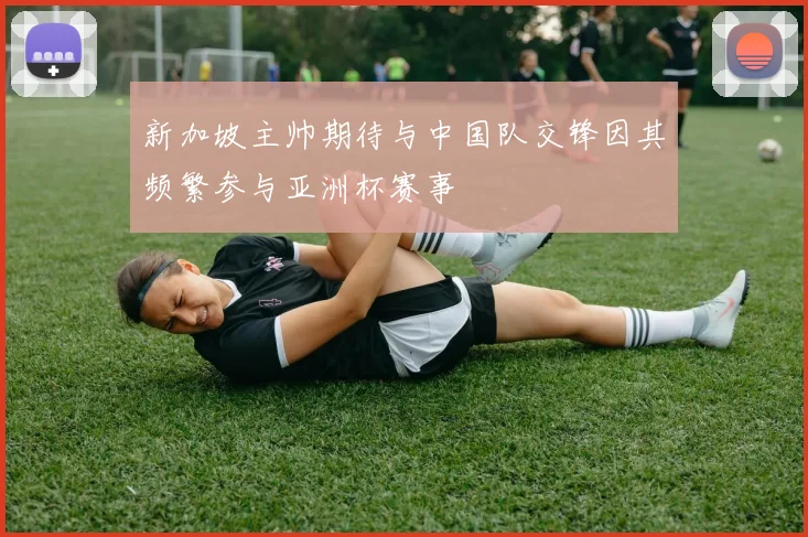 新加坡主帅期待与中国队交锋因其频繁参与亚洲杯赛事