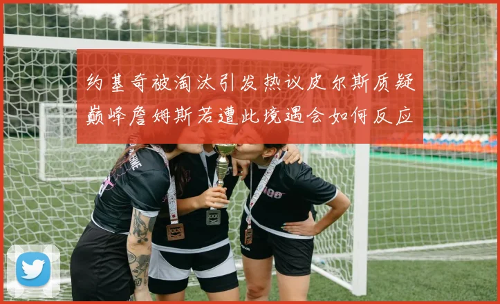约基奇被淘汰引发热议皮尔斯质疑巅峰詹姆斯若遭此境遇会如何反应