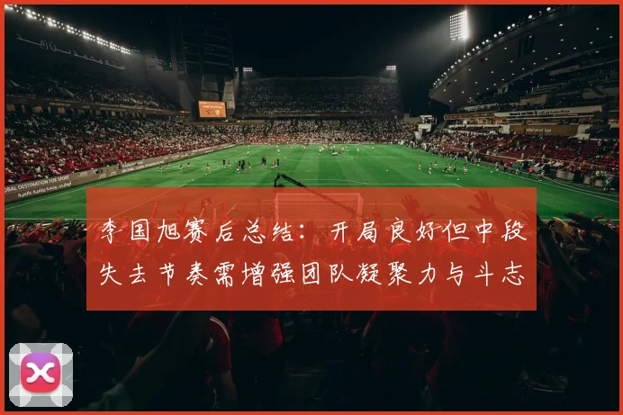 李国旭赛后总结：开局良好但中段失去节奏需增强团队凝聚力与斗志