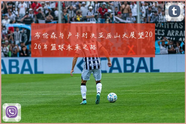 布伦森与卢卡对决亚历山大展望2026年篮球未来之路